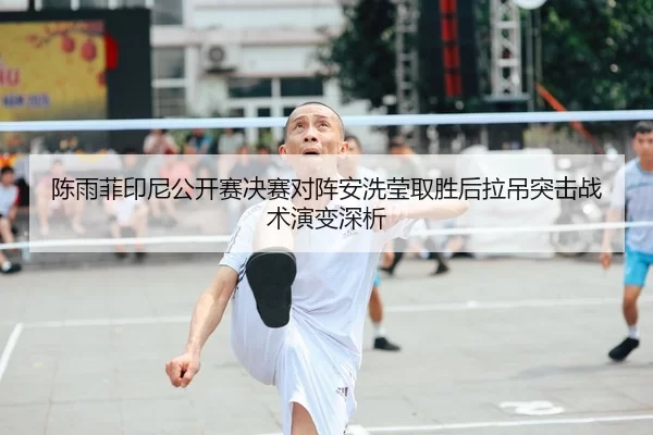 陈雨菲印尼公开赛决赛对阵安洗莹取胜后拉吊突击战术演变深析