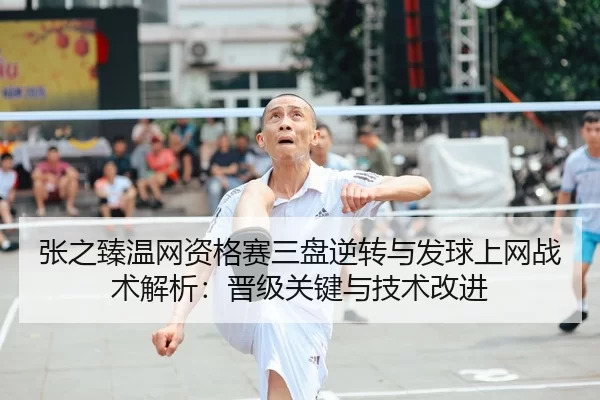张之臻温网资格赛三盘逆转与发球上网战术解析：晋级关键与技术改进